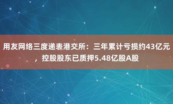用友网络三度递表港交所：三年累计亏损约43亿元，控股股东已质押5.48亿股A股