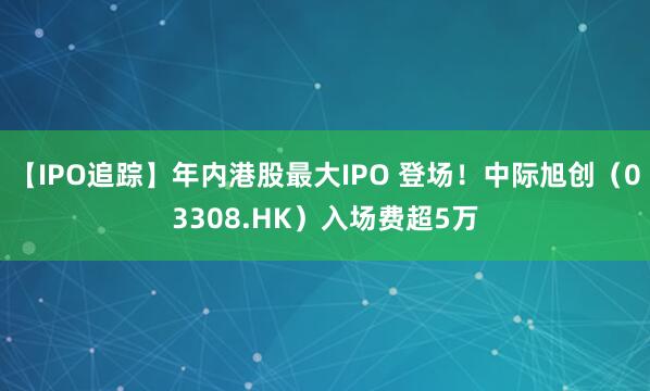 【IPO追踪】年内港股最大IPO 登场！中际旭创（03308.HK）入场费超5万