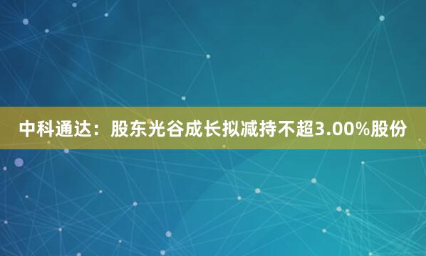 中科通达：股东光谷成长拟减持不超3.00%股份
