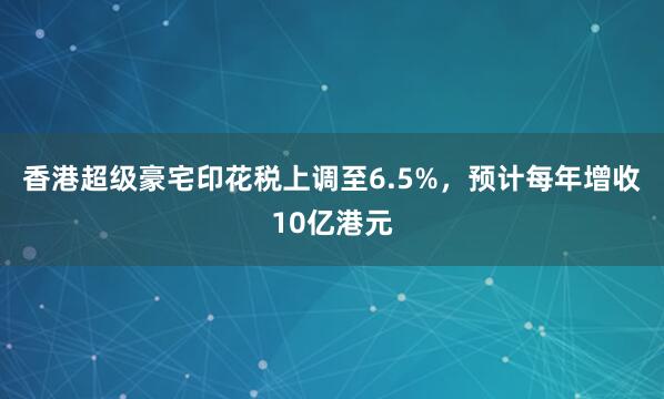 香港超级豪宅印花税上调至6.5%，预计每年增收10亿港元
