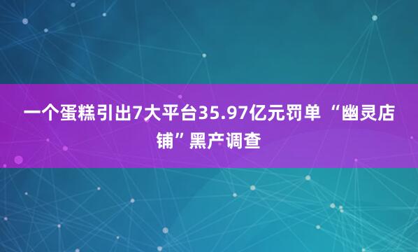 一个蛋糕引出7大平台35.97亿元罚单 “幽灵店铺”黑产调查