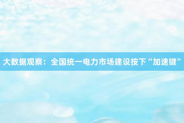 大数据观察：全国统一电力市场建设按下“加速键”