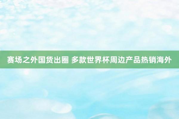赛场之外国货出圈 多款世界杯周边产品热销海外