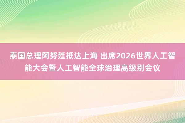 泰国总理阿努廷抵达上海 出席2026世界人工智能大会暨人工智能全球治理高级别会议