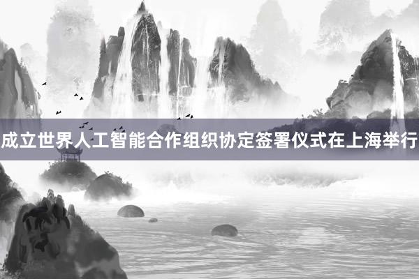 成立世界人工智能合作组织协定签署仪式在上海举行