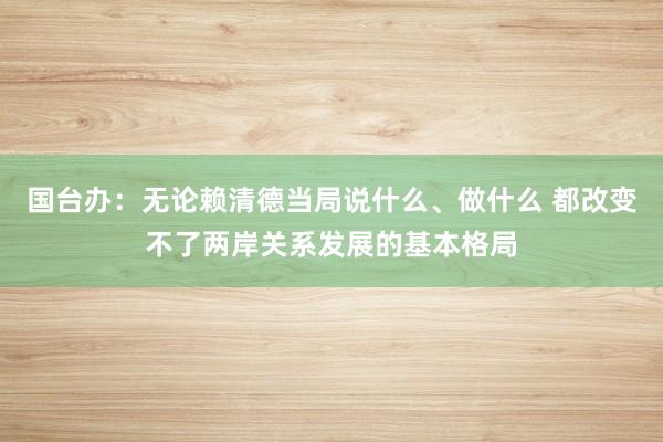 国台办：无论赖清德当局说什么、做什么 都改变不了两岸关系发展的基本格局