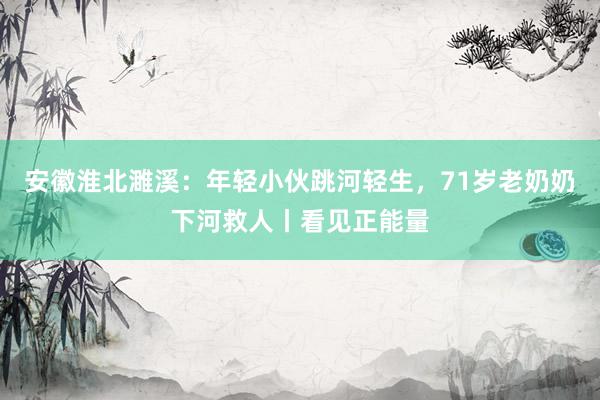 安徽淮北濉溪：年轻小伙跳河轻生，71岁老奶奶下河救人丨看见正能量