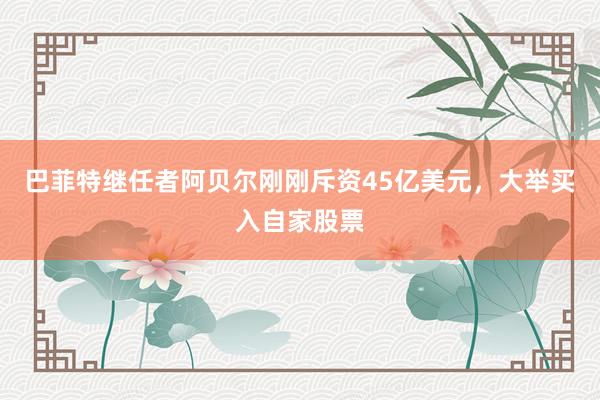 巴菲特继任者阿贝尔刚刚斥资45亿美元，大举买入自家股票