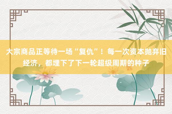 大宗商品正等待一场“复仇”！每一次资本抛弃旧经济，都埋下了下一轮超级周期的种子
