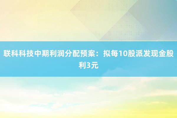 联科科技中期利润分配预案：拟每10股派发现金股利3元