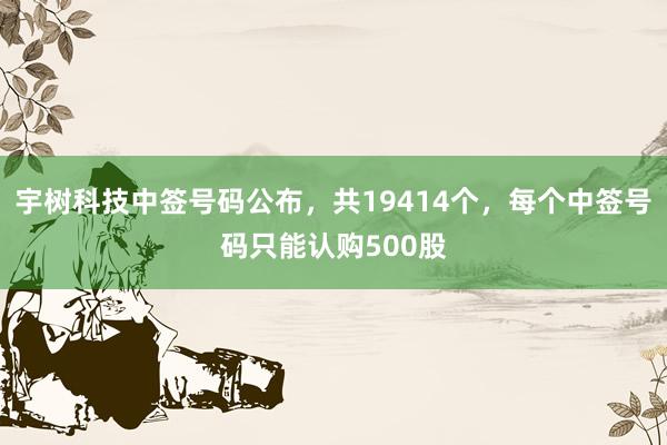 宇树科技中签号码公布，共19414个，每个中签号码只能认购500股