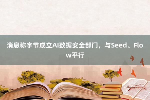 消息称字节成立AI数据安全部门，与Seed、Flow平行