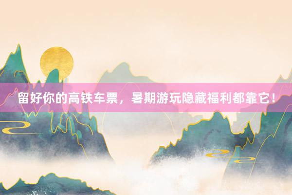 留好你的高铁车票，暑期游玩隐藏福利都靠它！