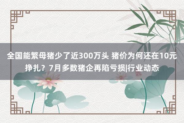 全国能繁母猪少了近300万头 猪价为何还在10元挣扎?7月多数猪企再陷亏损|行业动态