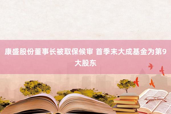 康盛股份董事长被取保候审 首季末大成基金为第9大股东