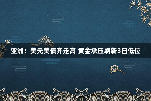 亚洲：美元美债齐走高 黄金承压刷新3日低位