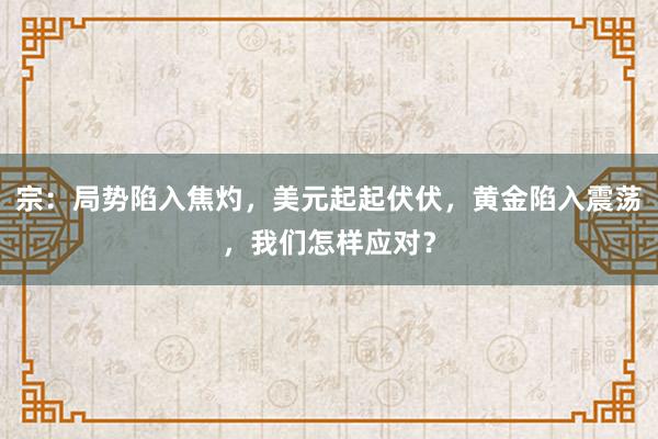 宗：局势陷入焦灼，美元起起伏伏，黄金陷入震荡，我们怎样应对？