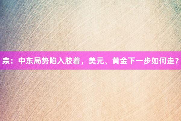 宗：中东局势陷入胶着，美元、黄金下一步如何走？