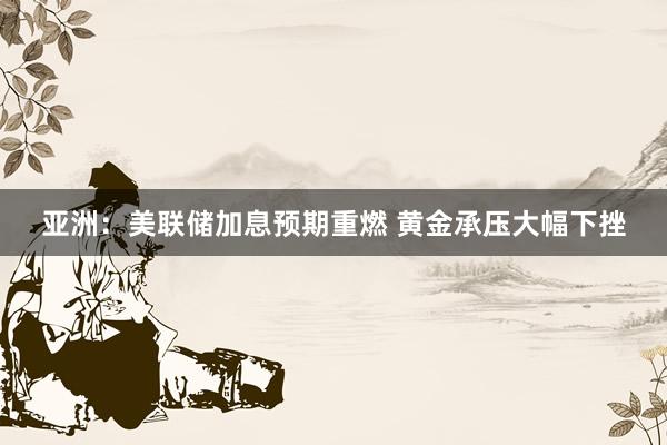 亚洲：美联储加息预期重燃 黄金承压大幅下挫