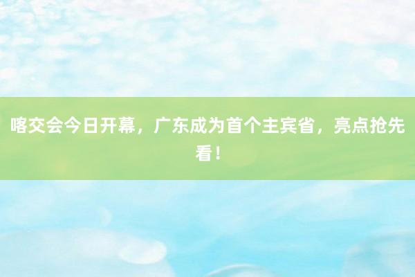 喀交会今日开幕，广东成为首个主宾省，亮点抢先看！