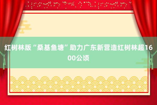 红树林版“桑基鱼塘”助力广东新营造红树林超1600公顷