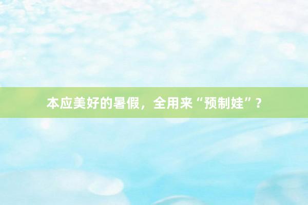 本应美好的暑假，全用来“预制娃”？