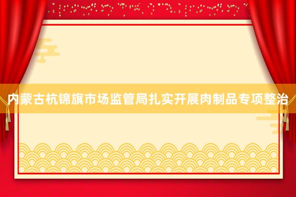 内蒙古杭锦旗市场监管局扎实开展肉制品专项整治