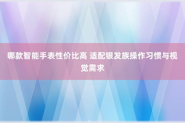 哪款智能手表性价比高 适配银发族操作习惯与视觉需求