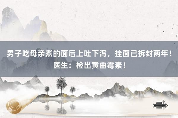 男子吃母亲煮的面后上吐下泻，挂面已拆封两年！医生：检出黄曲霉素！