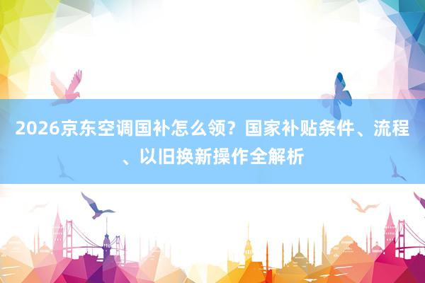 2026京东空调国补怎么领？国家补贴条件、流程、以旧换新操作全解析