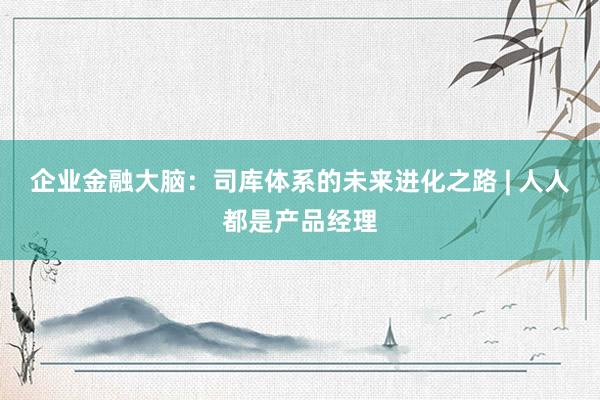 企业金融大脑：司库体系的未来进化之路 | 人人都是产品经理