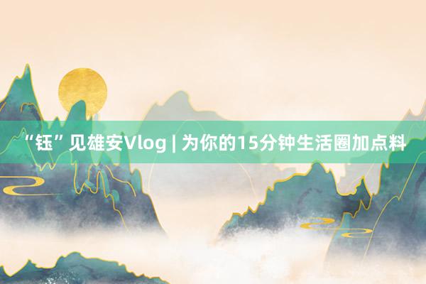 “钰”见雄安Vlog | 为你的15分钟生活圈加点料