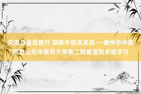 交流互鉴促提升 深耕中医谋发展——德州市中医院赴山东中医药大学第二附属医院参观学习