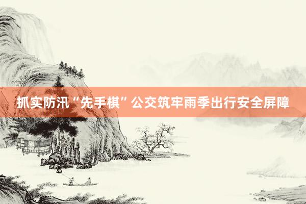 抓实防汛“先手棋”公交筑牢雨季出行安全屏障