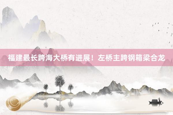 福建最长跨海大桥有进展！左桥主跨钢箱梁合龙