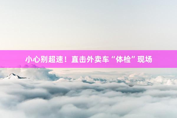 小心别超速！直击外卖车“体检”现场