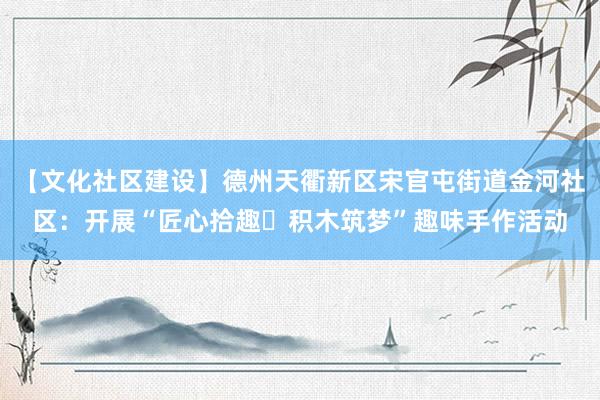 【文化社区建设】德州天衢新区宋官屯街道金河社区：开展“匠心拾趣・积木筑梦”趣味手作活动