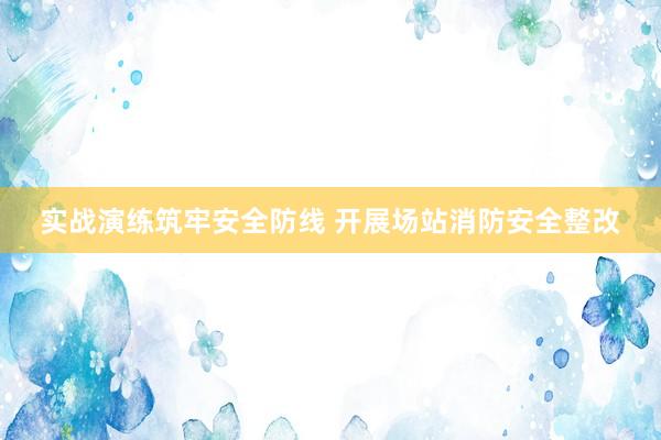 实战演练筑牢安全防线 开展场站消防安全整改