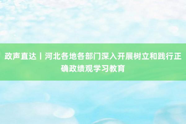 政声直达丨河北各地各部门深入开展树立和践行正确政绩观学习教育