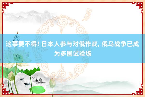 这事要不得! 日本人参与对俄作战, 俄乌战争已成为多国试验场