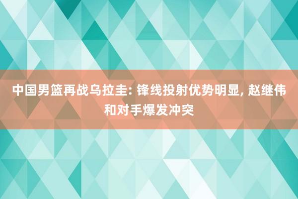 中国男篮再战乌拉圭: 锋线投射优势明显, 赵继伟和对手爆发冲突