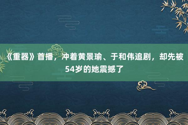 《重器》首播，冲着黄景瑜、于和伟追剧，却先被54岁的她震撼了