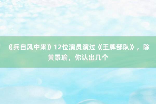 《兵自风中来》12位演员演过《王牌部队》，除黄景瑜，你认出几个