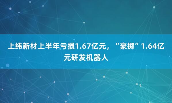上纬新材上半年亏损1.67亿元,“豪掷”1.64亿元研发机器人