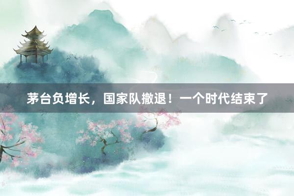 茅台负增长，国家队撤退！一个时代结束了
