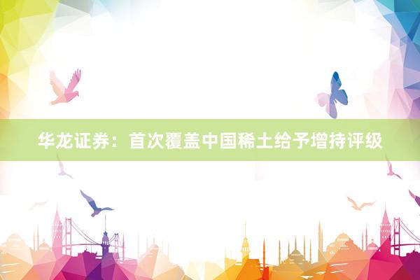 华龙证券：首次覆盖中国稀土给予增持评级