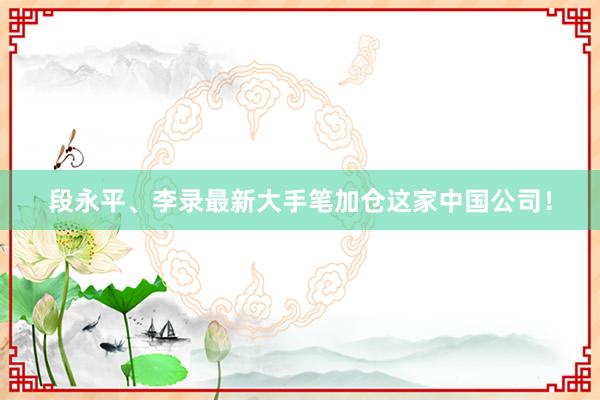 段永平、李录最新大手笔加仓这家中国公司！