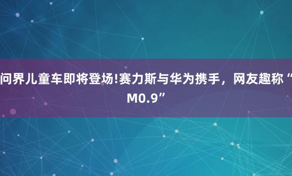 问界儿童车即将登场!赛力斯与华为携手，网友趣称“M0.9”