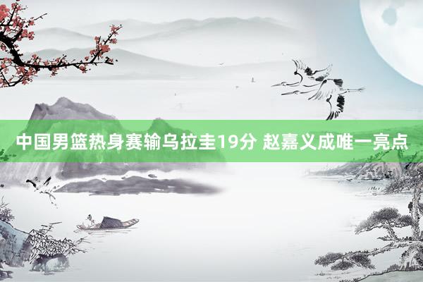 中国男篮热身赛输乌拉圭19分 赵嘉义成唯一亮点
