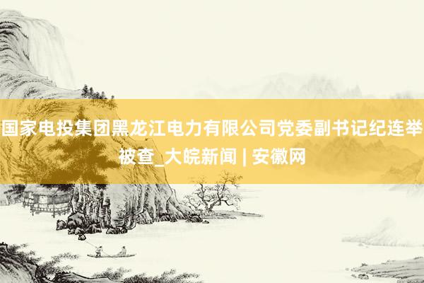 国家电投集团黑龙江电力有限公司党委副书记纪连举被查_大皖新闻 | 安徽网